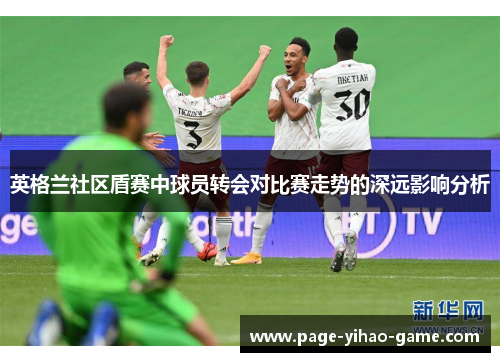英格兰社区盾赛中球员转会对比赛走势的深远影响分析 英格兰社区盾赛中球员转会对比赛走势的深远影响分析