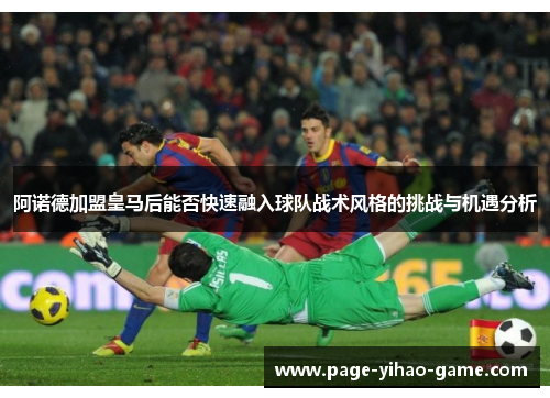 阿诺德加盟皇马后能否快速融入球队战术风格的挑战与机遇分析